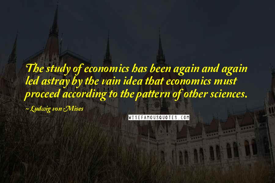 Ludwig Von Mises Quotes: The study of economics has been again and again led astray by the vain idea that economics must proceed according to the pattern of other sciences.