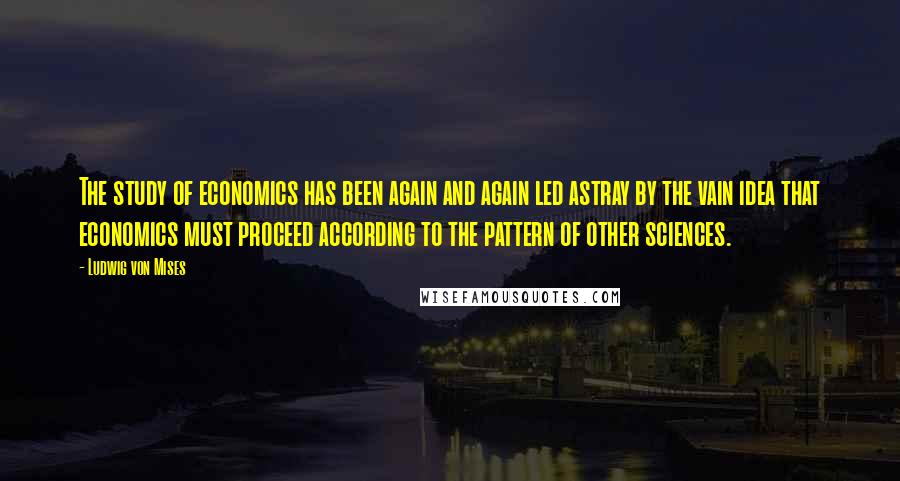 Ludwig Von Mises Quotes: The study of economics has been again and again led astray by the vain idea that economics must proceed according to the pattern of other sciences.
