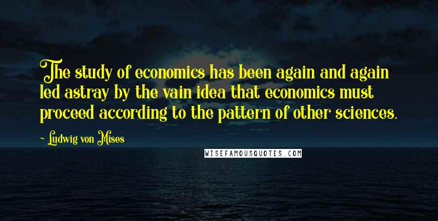 Ludwig Von Mises Quotes: The study of economics has been again and again led astray by the vain idea that economics must proceed according to the pattern of other sciences.