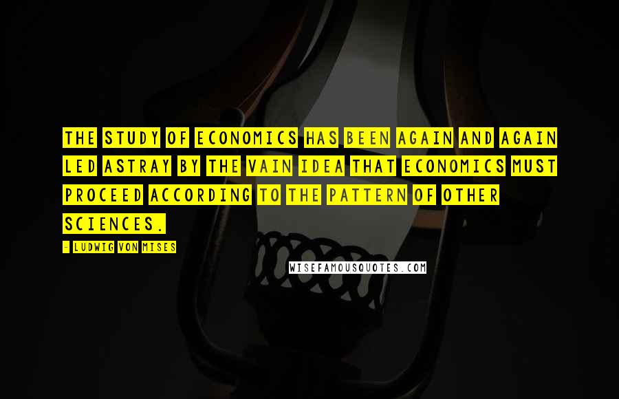 Ludwig Von Mises Quotes: The study of economics has been again and again led astray by the vain idea that economics must proceed according to the pattern of other sciences.