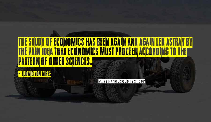 Ludwig Von Mises Quotes: The study of economics has been again and again led astray by the vain idea that economics must proceed according to the pattern of other sciences.