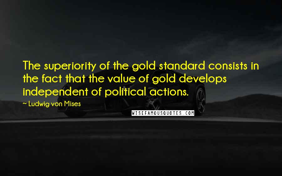 Ludwig Von Mises Quotes: The superiority of the gold standard consists in the fact that the value of gold develops independent of political actions.