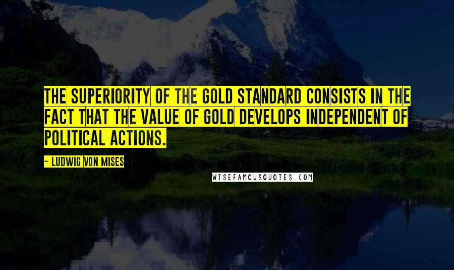 Ludwig Von Mises Quotes: The superiority of the gold standard consists in the fact that the value of gold develops independent of political actions.