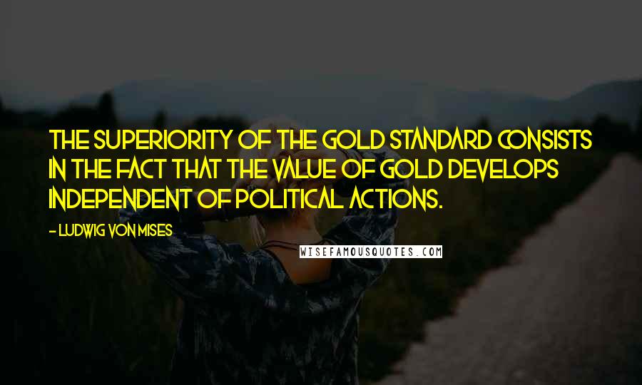 Ludwig Von Mises Quotes: The superiority of the gold standard consists in the fact that the value of gold develops independent of political actions.