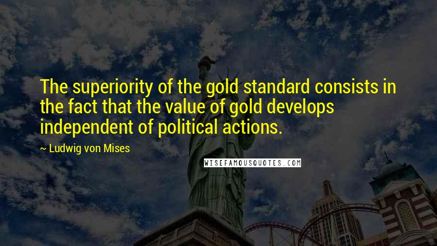 Ludwig Von Mises Quotes: The superiority of the gold standard consists in the fact that the value of gold develops independent of political actions.