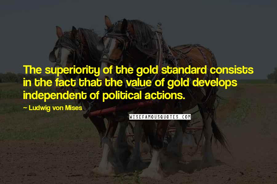 Ludwig Von Mises Quotes: The superiority of the gold standard consists in the fact that the value of gold develops independent of political actions.