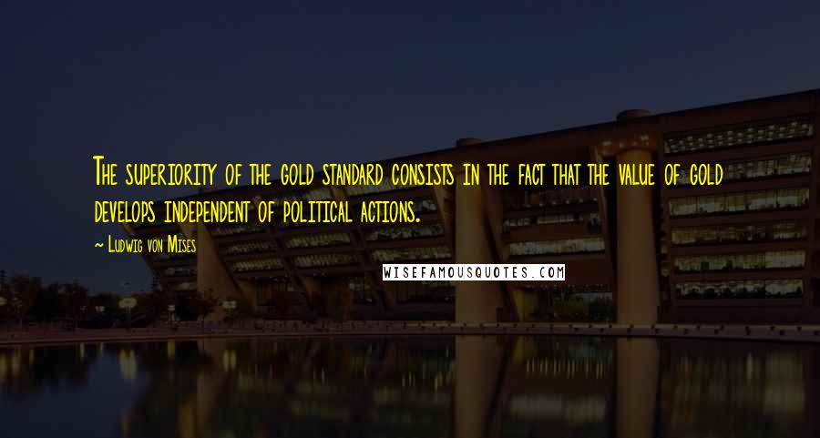 Ludwig Von Mises Quotes: The superiority of the gold standard consists in the fact that the value of gold develops independent of political actions.