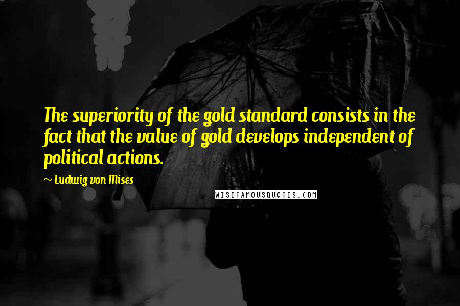 Ludwig Von Mises Quotes: The superiority of the gold standard consists in the fact that the value of gold develops independent of political actions.