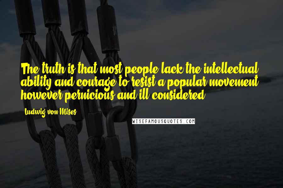 Ludwig Von Mises Quotes: The truth is that most people lack the intellectual ability and courage to resist a popular movement, however pernicious and ill-considered.