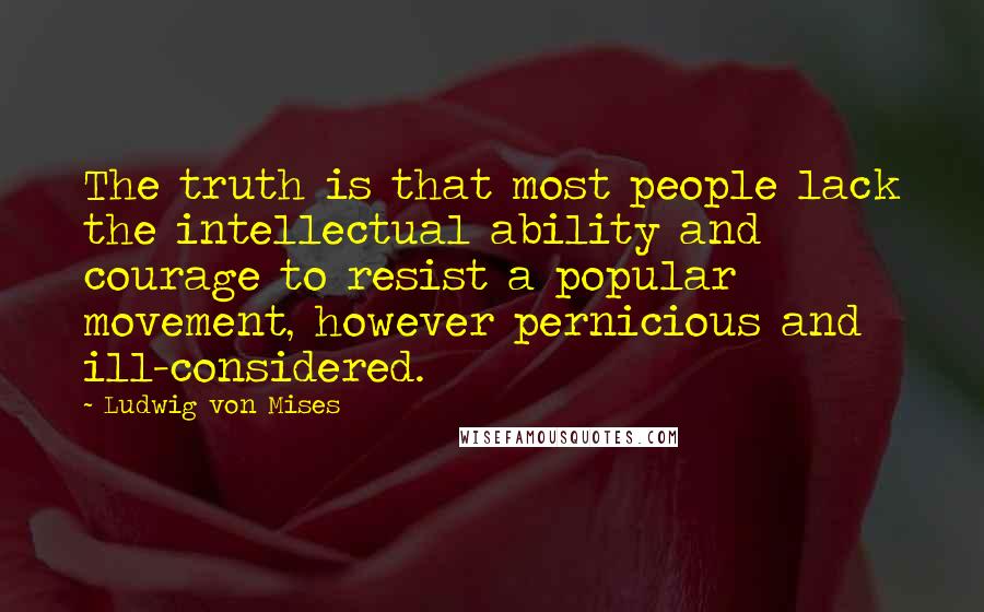 Ludwig Von Mises Quotes: The truth is that most people lack the intellectual ability and courage to resist a popular movement, however pernicious and ill-considered.
