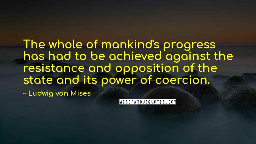 Ludwig Von Mises Quotes: The whole of mankind's progress has had to be achieved against the resistance and opposition of the state and its power of coercion.