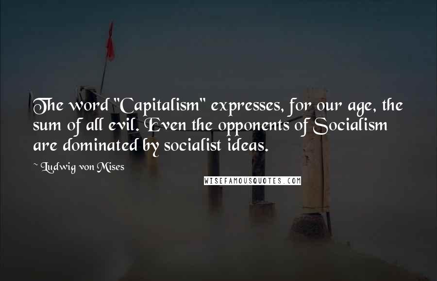 Ludwig Von Mises Quotes: The word "Capitalism" expresses, for our age, the sum of all evil. Even the opponents of Socialism are dominated by socialist ideas.