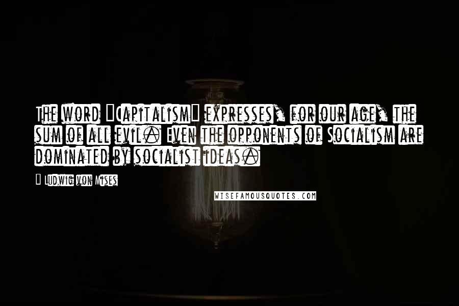 Ludwig Von Mises Quotes: The word "Capitalism" expresses, for our age, the sum of all evil. Even the opponents of Socialism are dominated by socialist ideas.