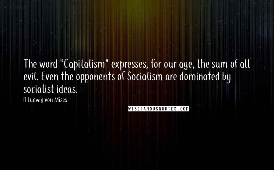 Ludwig Von Mises Quotes: The word "Capitalism" expresses, for our age, the sum of all evil. Even the opponents of Socialism are dominated by socialist ideas.