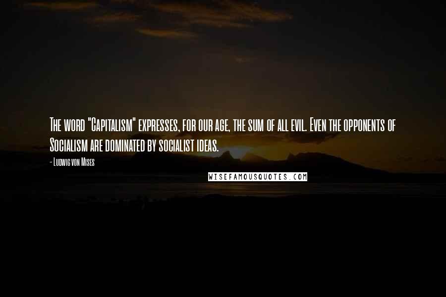 Ludwig Von Mises Quotes: The word "Capitalism" expresses, for our age, the sum of all evil. Even the opponents of Socialism are dominated by socialist ideas.