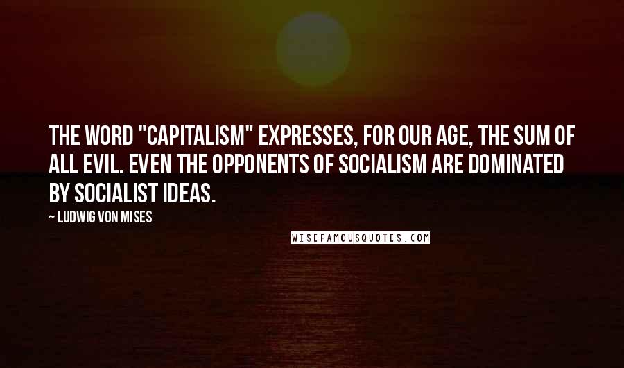Ludwig Von Mises Quotes: The word "Capitalism" expresses, for our age, the sum of all evil. Even the opponents of Socialism are dominated by socialist ideas.