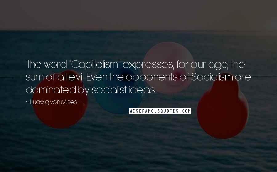 Ludwig Von Mises Quotes: The word "Capitalism" expresses, for our age, the sum of all evil. Even the opponents of Socialism are dominated by socialist ideas.
