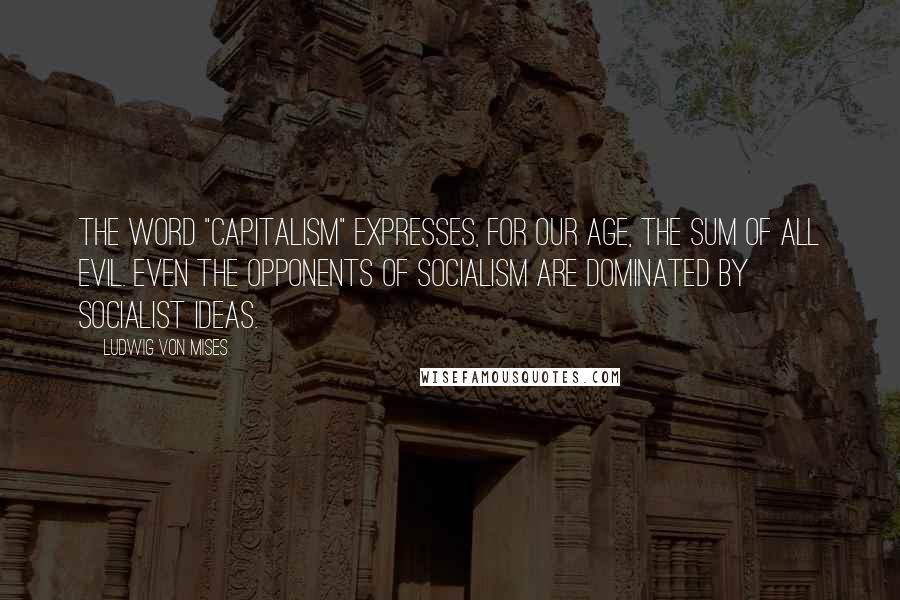 Ludwig Von Mises Quotes: The word "Capitalism" expresses, for our age, the sum of all evil. Even the opponents of Socialism are dominated by socialist ideas.