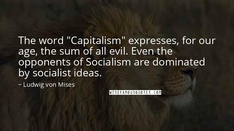 Ludwig Von Mises Quotes: The word "Capitalism" expresses, for our age, the sum of all evil. Even the opponents of Socialism are dominated by socialist ideas.