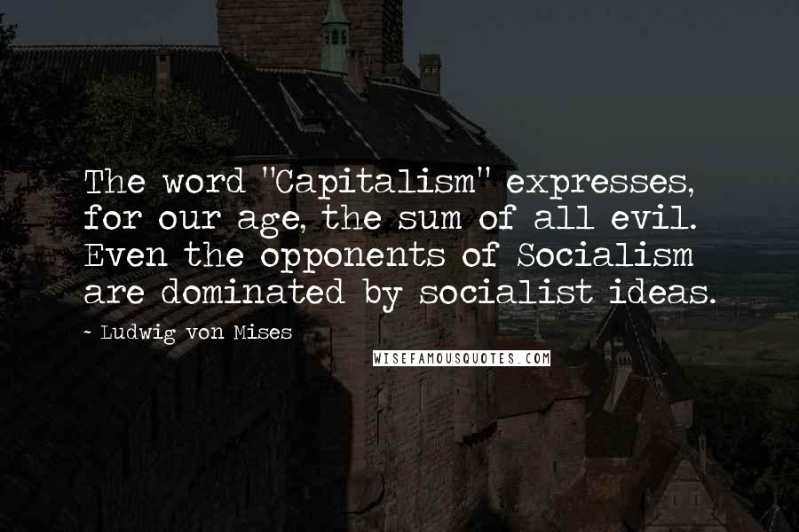 Ludwig Von Mises Quotes: The word "Capitalism" expresses, for our age, the sum of all evil. Even the opponents of Socialism are dominated by socialist ideas.