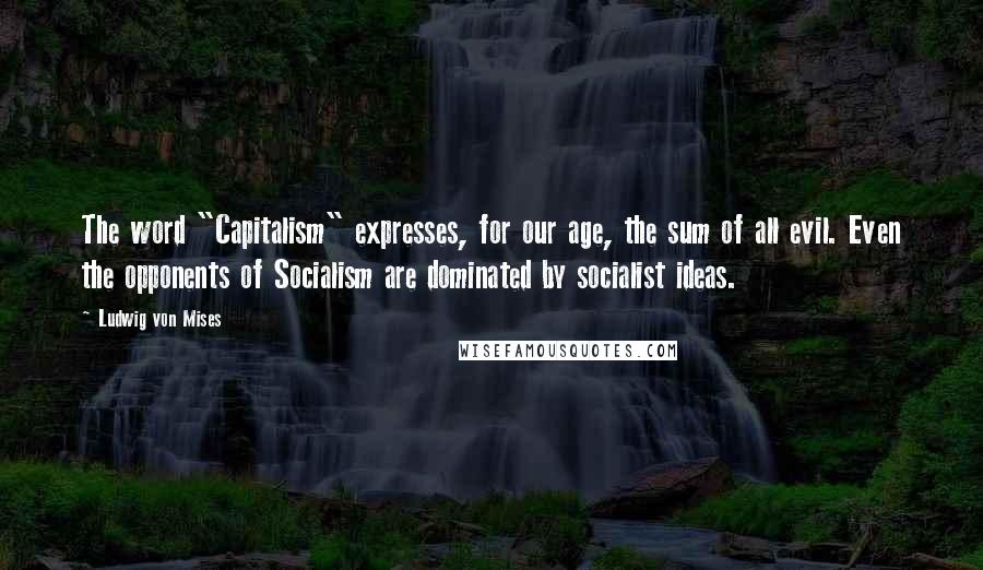 Ludwig Von Mises Quotes: The word "Capitalism" expresses, for our age, the sum of all evil. Even the opponents of Socialism are dominated by socialist ideas.