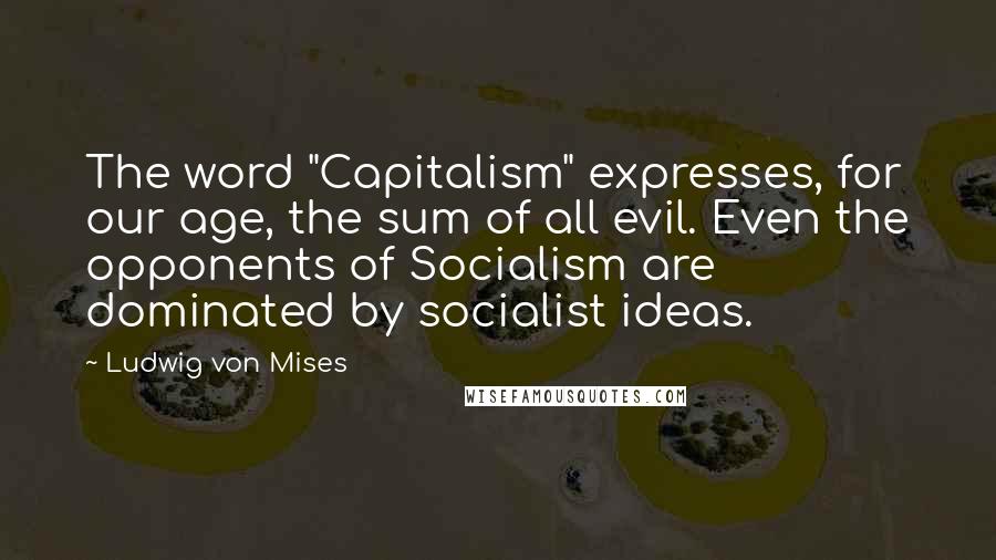 Ludwig Von Mises Quotes: The word "Capitalism" expresses, for our age, the sum of all evil. Even the opponents of Socialism are dominated by socialist ideas.