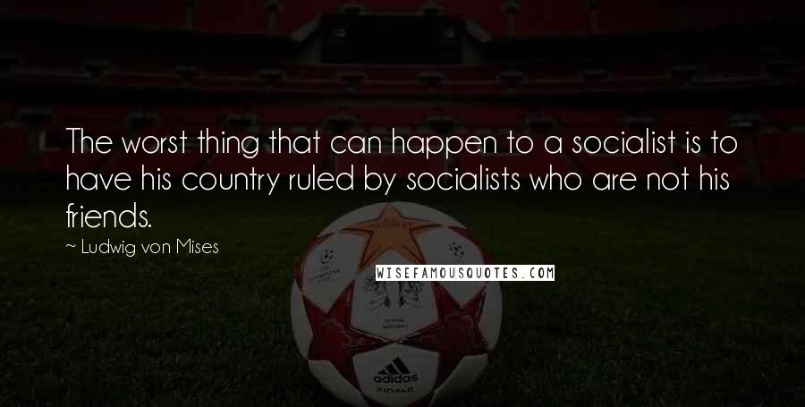 Ludwig Von Mises Quotes: The worst thing that can happen to a socialist is to have his country ruled by socialists who are not his friends.