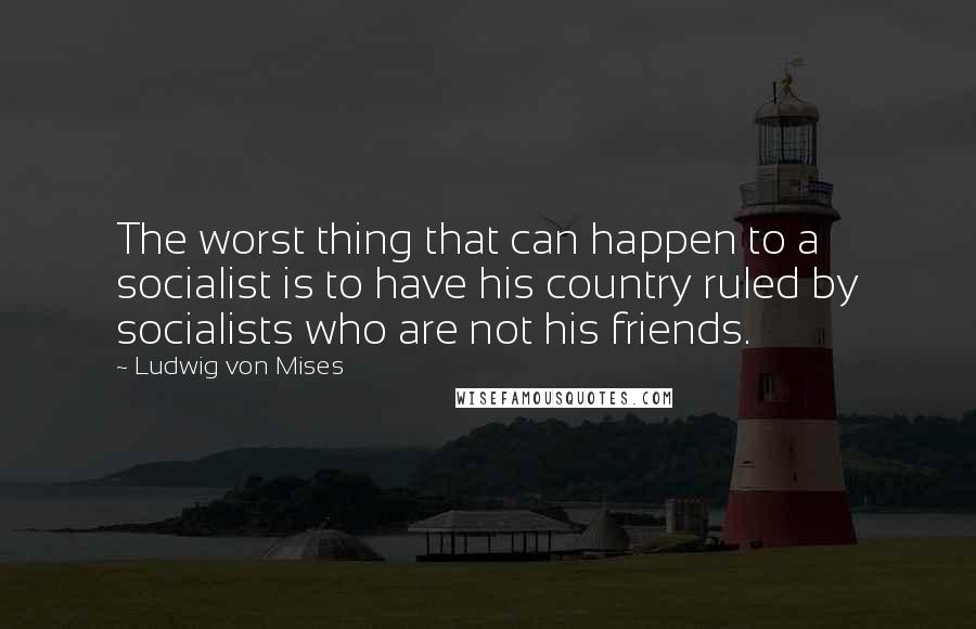 Ludwig Von Mises Quotes: The worst thing that can happen to a socialist is to have his country ruled by socialists who are not his friends.