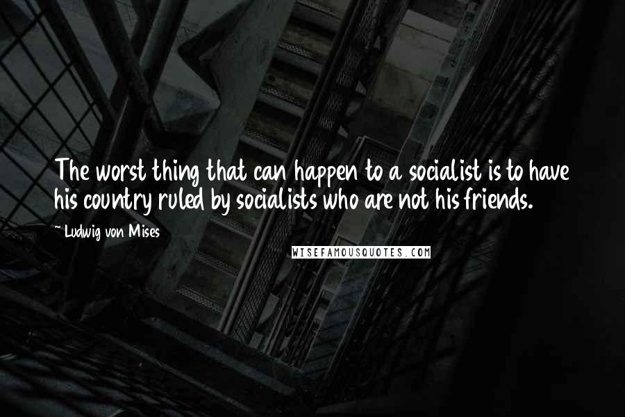 Ludwig Von Mises Quotes: The worst thing that can happen to a socialist is to have his country ruled by socialists who are not his friends.