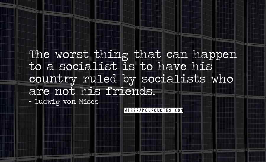 Ludwig Von Mises Quotes: The worst thing that can happen to a socialist is to have his country ruled by socialists who are not his friends.