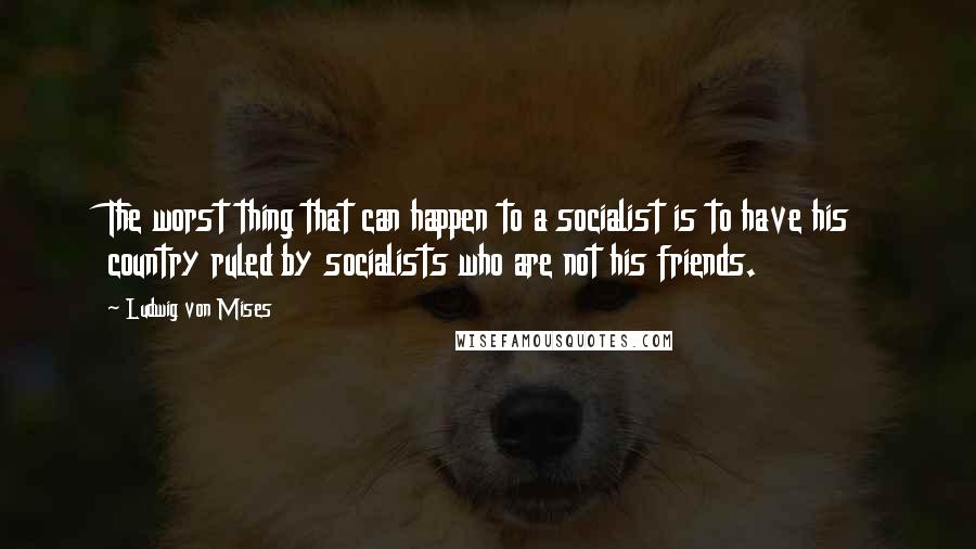 Ludwig Von Mises Quotes: The worst thing that can happen to a socialist is to have his country ruled by socialists who are not his friends.