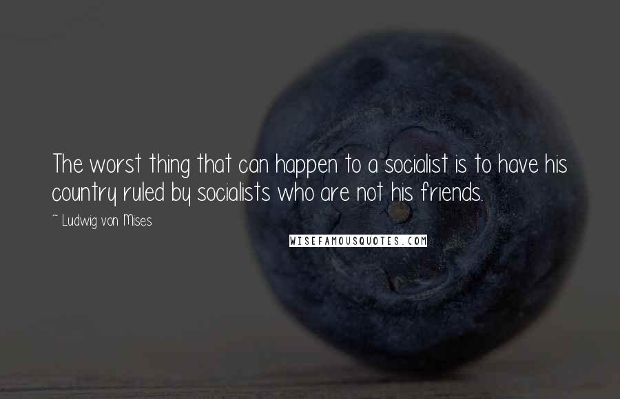 Ludwig Von Mises Quotes: The worst thing that can happen to a socialist is to have his country ruled by socialists who are not his friends.