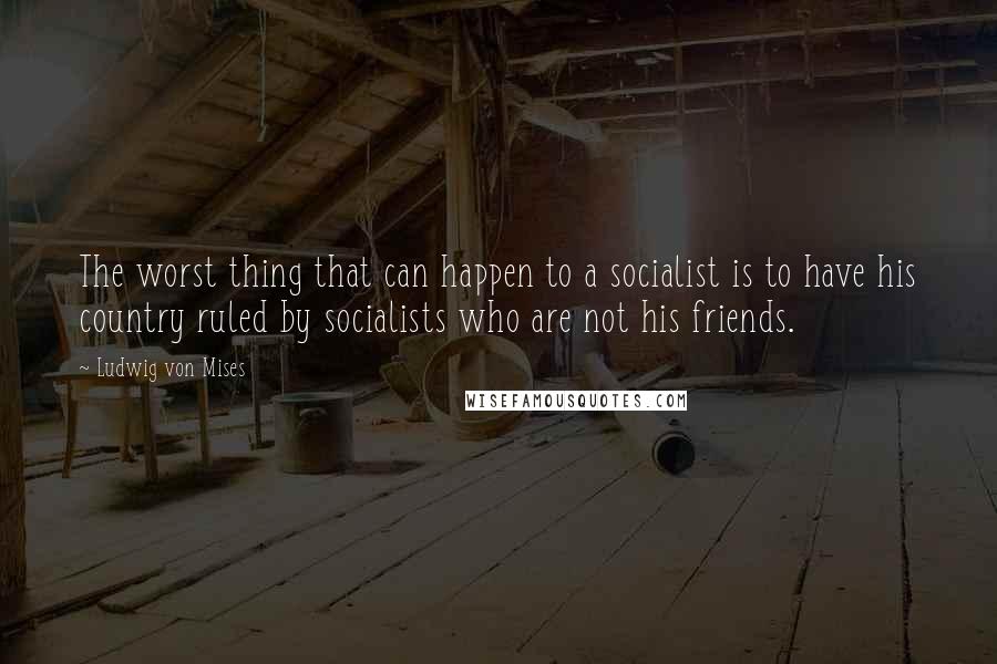 Ludwig Von Mises Quotes: The worst thing that can happen to a socialist is to have his country ruled by socialists who are not his friends.