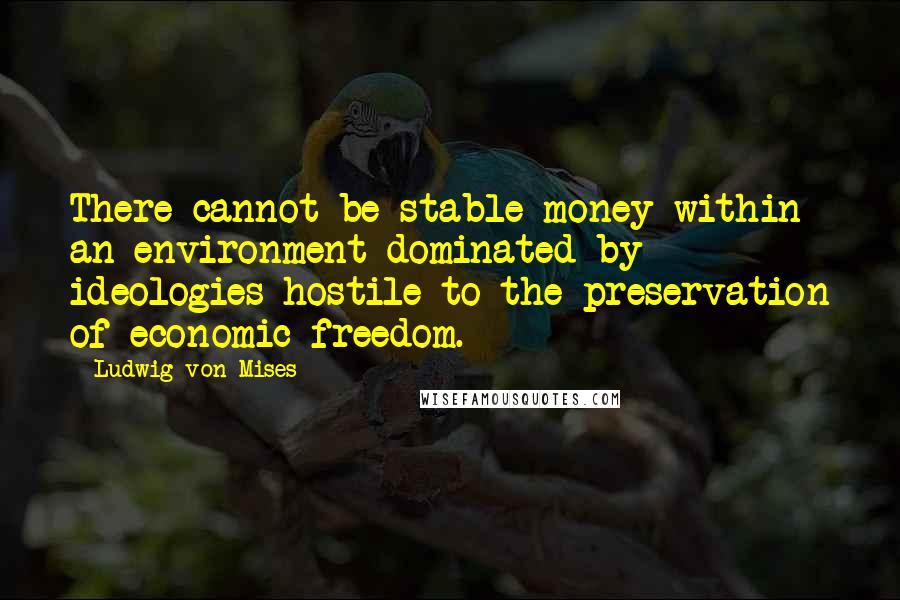 Ludwig Von Mises Quotes: There cannot be stable money within an environment dominated by ideologies hostile to the preservation of economic freedom.