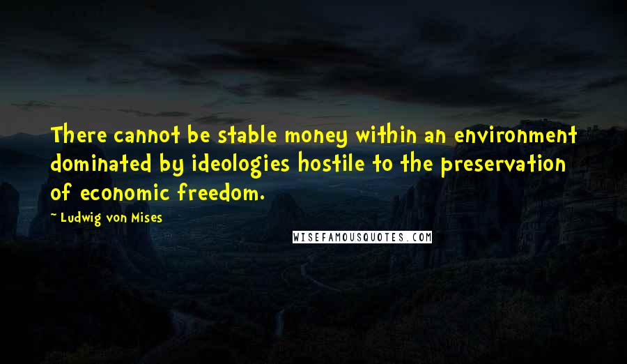 Ludwig Von Mises Quotes: There cannot be stable money within an environment dominated by ideologies hostile to the preservation of economic freedom.