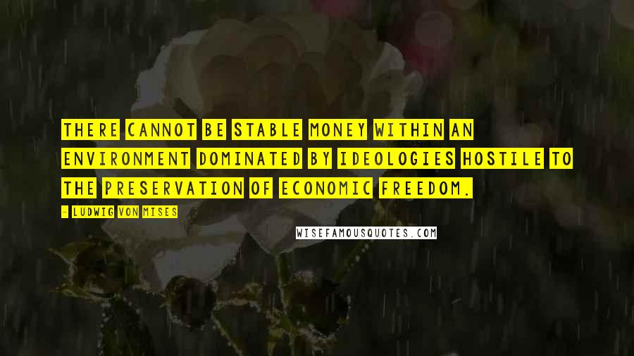 Ludwig Von Mises Quotes: There cannot be stable money within an environment dominated by ideologies hostile to the preservation of economic freedom.