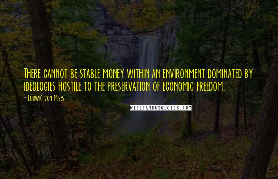 Ludwig Von Mises Quotes: There cannot be stable money within an environment dominated by ideologies hostile to the preservation of economic freedom.