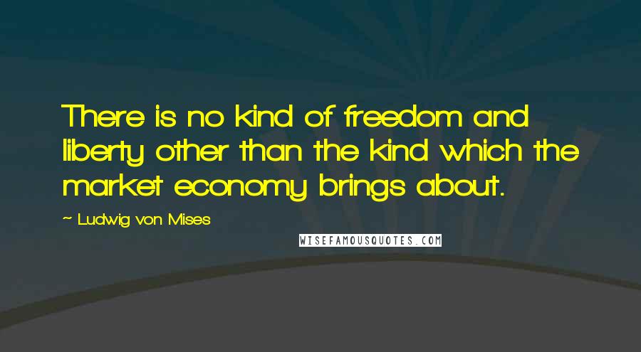 Ludwig Von Mises Quotes: There is no kind of freedom and liberty other than the kind which the market economy brings about.