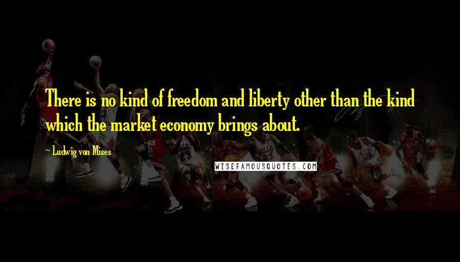 Ludwig Von Mises Quotes: There is no kind of freedom and liberty other than the kind which the market economy brings about.