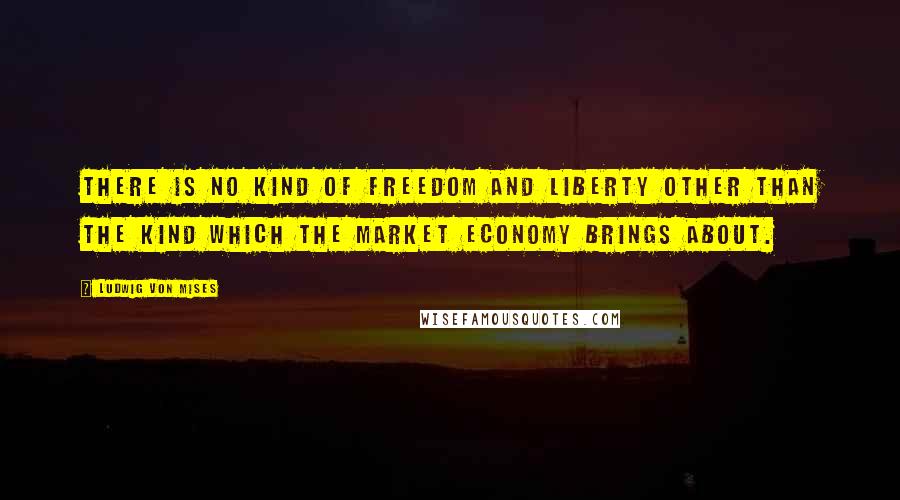 Ludwig Von Mises Quotes: There is no kind of freedom and liberty other than the kind which the market economy brings about.