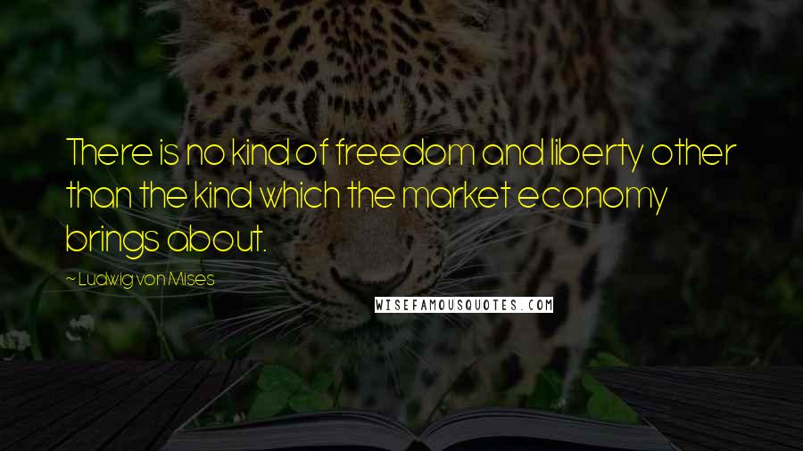 Ludwig Von Mises Quotes: There is no kind of freedom and liberty other than the kind which the market economy brings about.