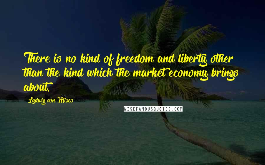 Ludwig Von Mises Quotes: There is no kind of freedom and liberty other than the kind which the market economy brings about.