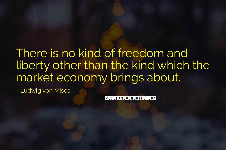 Ludwig Von Mises Quotes: There is no kind of freedom and liberty other than the kind which the market economy brings about.