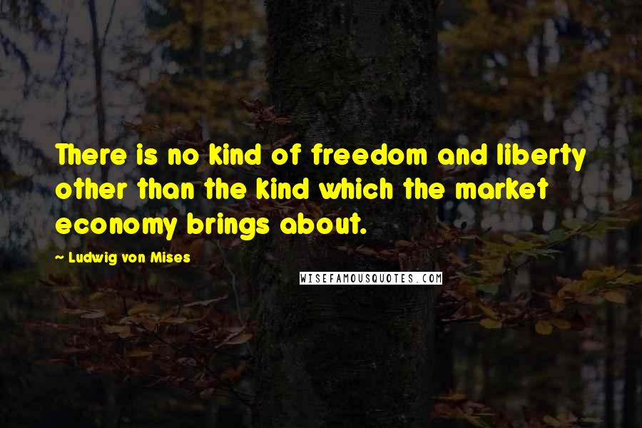 Ludwig Von Mises Quotes: There is no kind of freedom and liberty other than the kind which the market economy brings about.