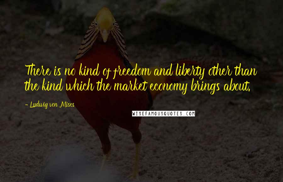 Ludwig Von Mises Quotes: There is no kind of freedom and liberty other than the kind which the market economy brings about.