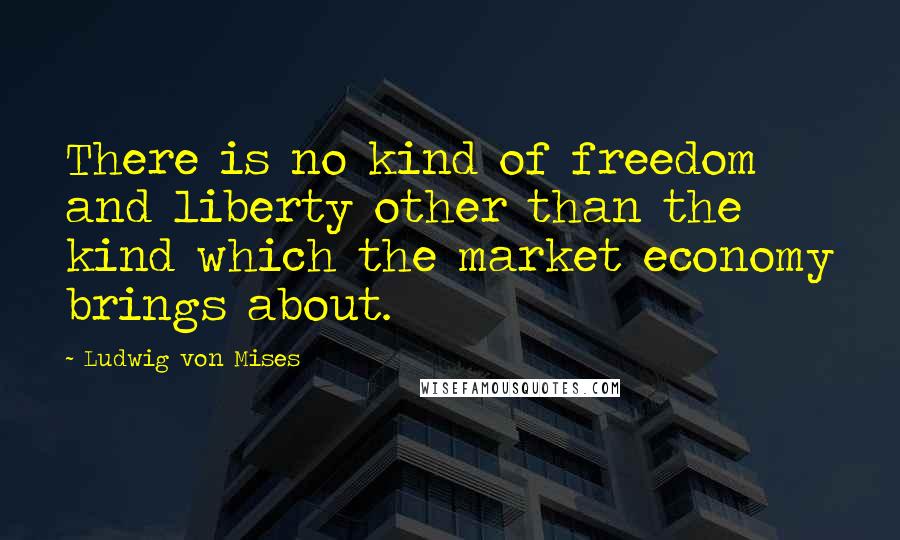 Ludwig Von Mises Quotes: There is no kind of freedom and liberty other than the kind which the market economy brings about.