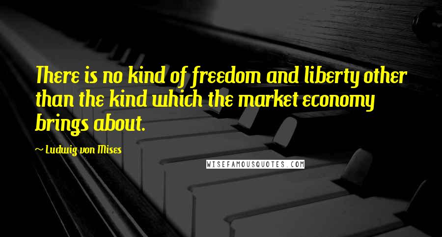 Ludwig Von Mises Quotes: There is no kind of freedom and liberty other than the kind which the market economy brings about.