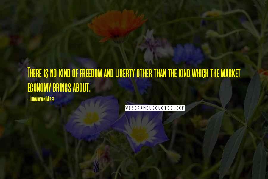 Ludwig Von Mises Quotes: There is no kind of freedom and liberty other than the kind which the market economy brings about.