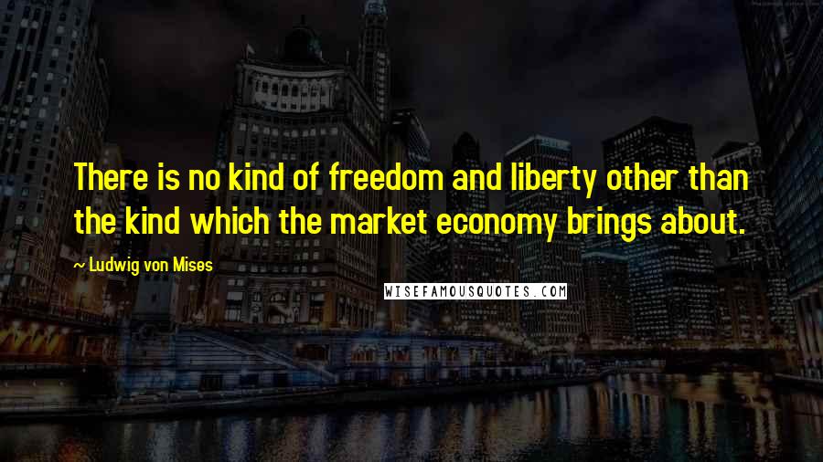 Ludwig Von Mises Quotes: There is no kind of freedom and liberty other than the kind which the market economy brings about.