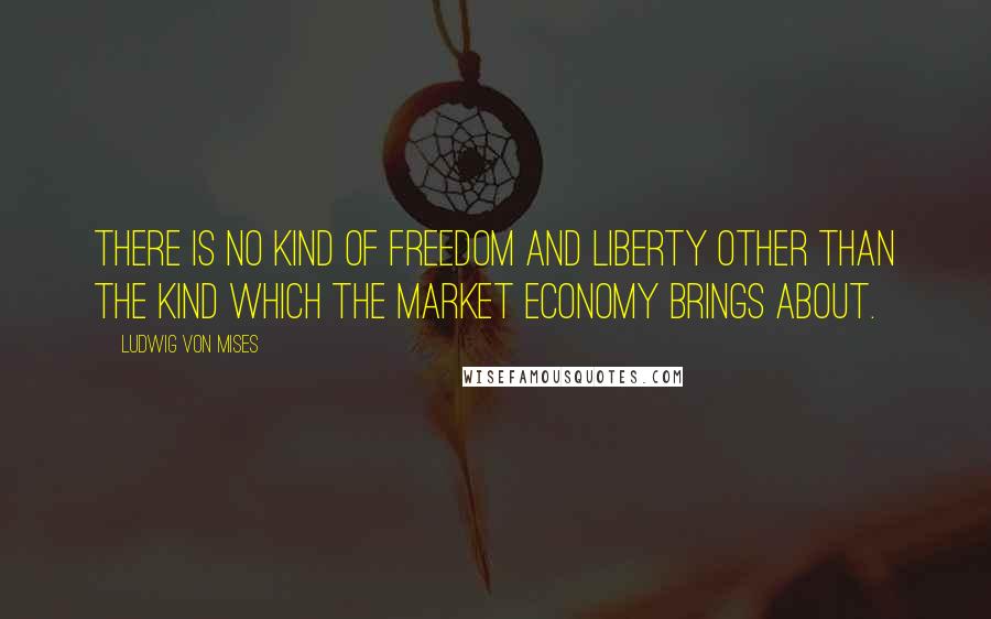 Ludwig Von Mises Quotes: There is no kind of freedom and liberty other than the kind which the market economy brings about.